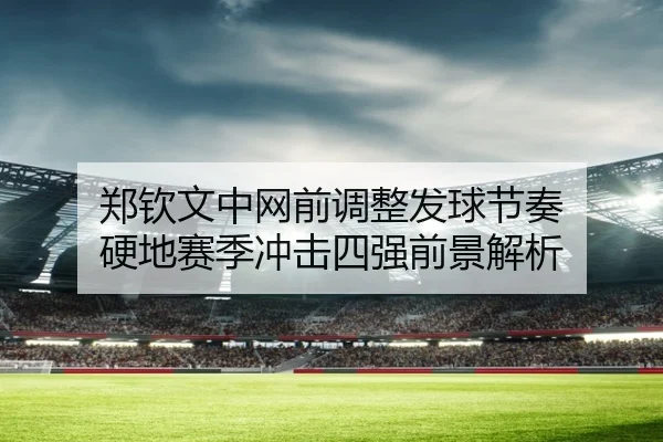 郑钦文中网前调整发球节奏 硬地赛季冲击四强前景解析